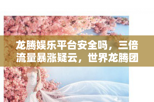 龙腾娱乐平台安全吗，三倍流量暴涨疑云，世界龙腾团队背后，谁让玩家心寒至极？