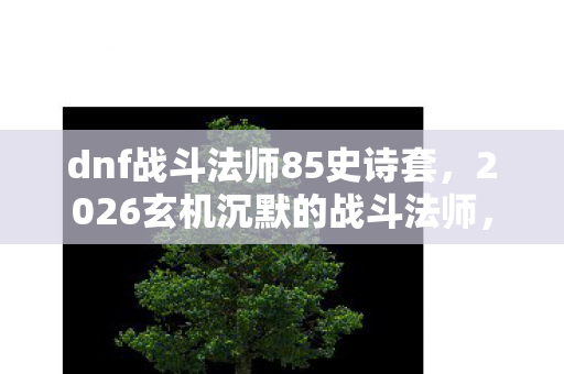 dnf战斗法师85史诗套,2026玄机沉默的战斗法师,85级刷图加点背后的时光密码 dnf战斗法师85史诗套,2026玄机沉默的战斗法师,85级刷图加点背后的时光密码