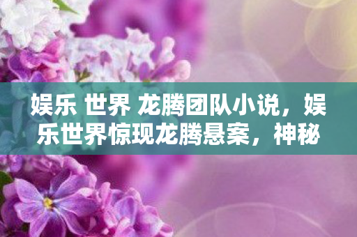 娱乐 世界 龙腾团队小说，娱乐世界惊现龙腾悬案，神秘线索引向毛骨悚然真相
