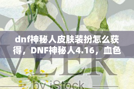 dnf神秘人皮肤装扮怎么获得，DNF神秘人4.16，血色线索背后的十年悬案，毛骨悚然真相待揭