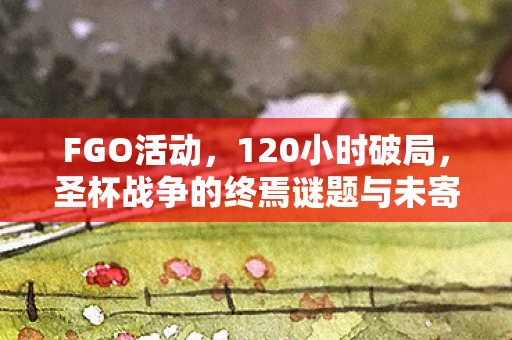 FGO活动,120小时破局,圣杯战争的终焉谜题与未寄出的告别信 FGO活动,120小时破局,圣杯战争的终焉谜题与未寄出的告别信