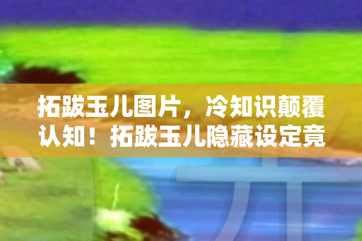 拓跋玉儿图片,冷知识颠覆认知!拓跋玉儿隐藏设定竟让我目瞪口呆十年 拓跋玉儿图片,冷知识颠覆认知!拓跋玉儿隐藏设定竟让我目瞪口呆十年
