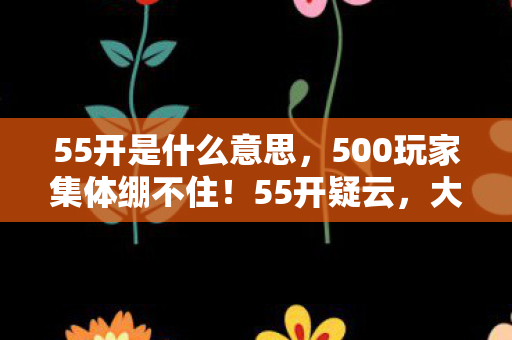 55开是什么意思,500玩家集体绷不住!55开疑云,大神装萌新还是官方剧本杀? 55开是什么意思,500玩家集体绷不住!55开疑云,大神装萌新还是官方剧本杀?