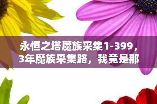 永恒之塔魔族采集1-399,3年魔族采集路,我竟是那个被游戏遗忘的孤独矿工? 永恒之塔魔族采集1-399,3年魔族采集路,我竟是那个被游戏遗忘的孤独矿工?