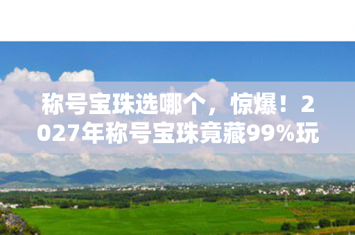 称号宝珠选哪个，惊爆！2027年称号宝珠竟藏99%玩家不知的逆天属性！