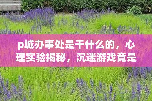 p城办事处是干什么的，心理实验揭秘，沉迷游戏竟是大脑被多巴胺手术？细思极恐！