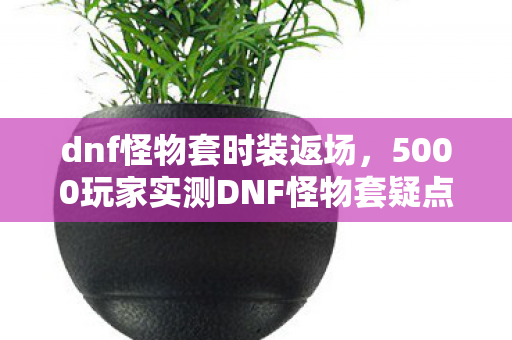 dnf怪物套时装返场，5000玩家实测DNF怪物套疑点大起底！策划这波操作真绷不住了