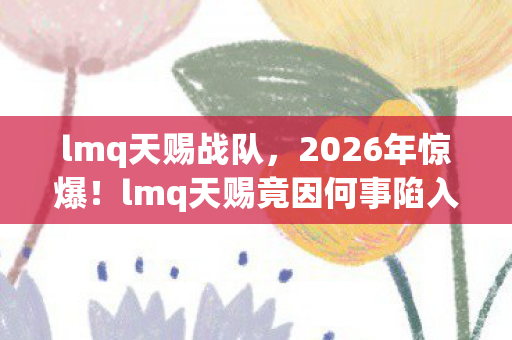 lmq天赐战队,2026年惊爆!lmq天赐竟因何事陷入绝望深渊? lmq天赐战队,2026年惊爆!lmq天赐竟因何事陷入绝望深渊?