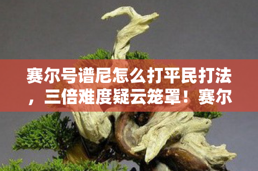 赛尔号谱尼怎么打平民打法,三倍难度疑云笼罩!赛尔号谱尼攻略背后竟让百万玩家心寒 赛尔号谱尼怎么打平民打法,三倍难度疑云笼罩!赛尔号谱尼攻略背后竟让百万玩家心寒