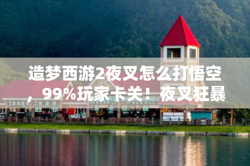 造梦西游2夜叉怎么打悟空，99%玩家卡关！夜叉狂暴机制竟藏3个致命破绽，颠覆你的战斗认知！