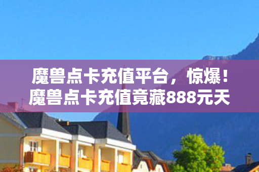 魔兽点卡充值平台，惊爆！魔兽点卡充值竟藏888元天价套餐隐情，看完吓一跳！