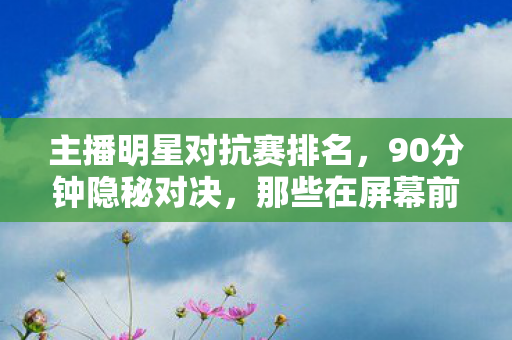 主播明星对抗赛排名，90分钟隐秘对决，那些在屏幕前哽咽的青春，你还记得吗？