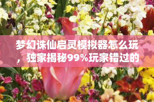 梦幻诛仙启灵模拟器怎么玩，独家揭秘99%玩家错过的启灵捷径！3天模拟实测心得颠覆认知