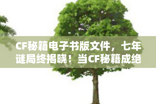 CF秘籍电子书版文件,七年谜局终揭晓!当CF秘籍成绝响,泪目老兵最后的守望 CF秘籍电子书版文件,七年谜局终揭晓!当CF秘籍成绝响,泪目老兵最后的守望