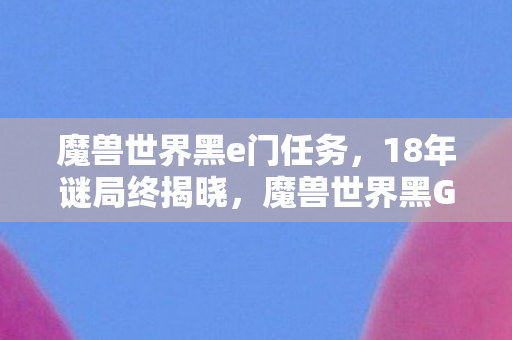 魔兽世界黑e门任务,18年谜局终揭晓,魔兽世界黑G门背后的泪目真相 魔兽世界黑e门任务,18年谜局终揭晓,魔兽世界黑G门背后的泪目真相