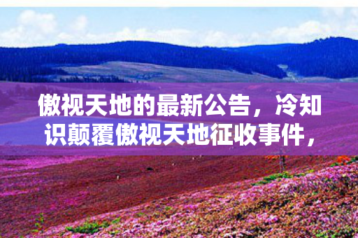 傲视天地的最新公告，冷知识颠覆傲视天地征收事件，你习以为常的每日必点，竟藏着目瞪口呆的底层逻辑！