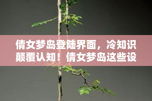 倩女梦岛登陆界面，冷知识颠覆认知！倩女梦岛这些设计细节，让你目瞪口呆到炸裂！