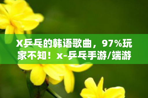 X乒乓的韩语歌曲,97%玩家不知!x-乒乓手游/端游/主机手感差出银河系,你站哪边? X乒乓的韩语歌曲,97%玩家不知!x-乒乓手游/端游/主机手感差出银河系,你站哪边?