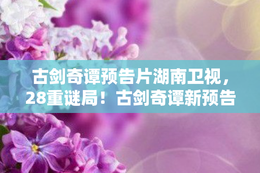 古剑奇谭预告片湖南卫视，28重谜局！古剑奇谭新预告暗藏多少未解之谜？