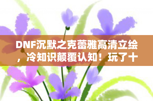 DNF沉默之克蕾雅高清立绘,冷知识颠覆认知!玩了十年DNF竟不知克蕾雅位置,我目瞪口呆! DNF沉默之克蕾雅高清立绘,冷知识颠覆认知!玩了十年DNF竟不知克蕾雅位置,我目瞪口呆!