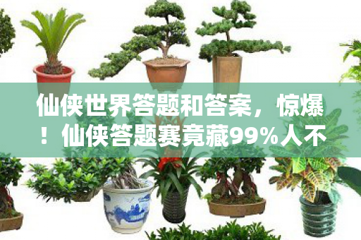 仙侠世界答题和答案,惊爆!仙侠答题赛竟藏99%人不知的逆天秘宝,你敢挑战吗? 仙侠世界答题和答案,惊爆!仙侠答题赛竟藏99%人不知的逆天秘宝,你敢挑战吗?