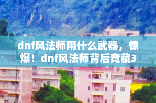 dnf风法师用什么武器，惊爆！dnf风法师背后竟藏3大未解之谜，玩家情感彻底被颠覆！
