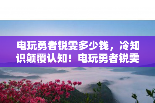 电玩勇者锐雯多少钱,冷知识颠覆认知!电玩勇者锐雯十年玩家竟目瞪口呆自曝真相 电玩勇者锐雯多少钱,冷知识颠覆认知!电玩勇者锐雯十年玩家竟目瞪口呆自曝真相