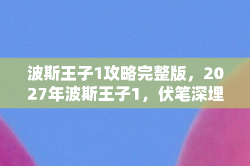 波斯王子1攻略完整版,2027年波斯王子1,伏笔深埋的冒险,鼻子一酸忆往昔 波斯王子1攻略完整版,2027年波斯王子1,伏笔深埋的冒险,鼻子一酸忆往昔