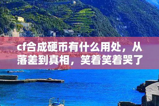 cf合成硬币有什么用处，从落差到真相，笑着笑着哭了，CF合成硬币竟成最后慰藉