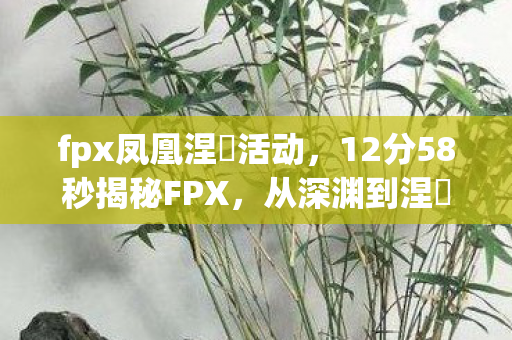 fpx凤凰涅槃活动,12分58秒揭秘FPX,从深渊到涅槃,泪目逆袭之路 fpx凤凰涅槃活动,12分58秒揭秘FPX,从深渊到涅槃,泪目逆袭之路