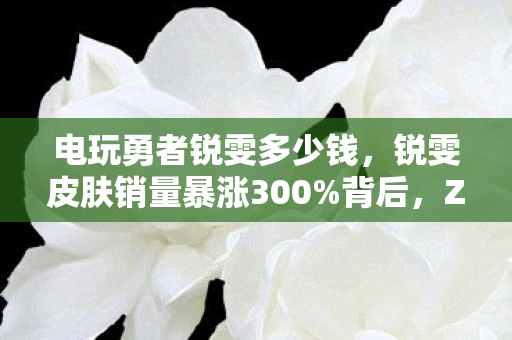 电玩勇者锐雯多少钱,锐雯皮肤销量暴涨300%背后,Z世代怀旧经济如何撬动12亿电竞衍生市场? 电玩勇者锐雯多少钱,锐雯皮肤销量暴涨300%背后,Z世代怀旧经济如何撬动12亿电竞衍生市场?