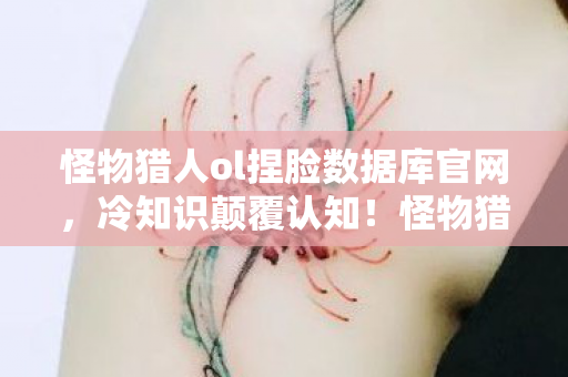怪物猎人ol捏脸数据库官网,冷知识颠覆认知!怪物猎人OL捏脸数据库竟藏着目瞪口呆的十年谎言 怪物猎人ol捏脸数据库官网,冷知识颠覆认知!怪物猎人OL捏脸数据库竟藏着目瞪口呆的十年谎言