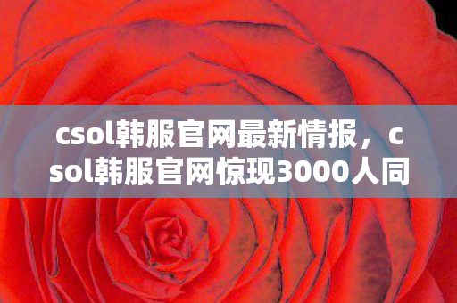 csol韩服官网最新情报,csol韩服官网惊现3000人同服谜团,破防时刻竟因一封神秘邮件? csol韩服官网最新情报,csol韩服官网惊现3000人同服谜团,破防时刻竟因一封神秘邮件?