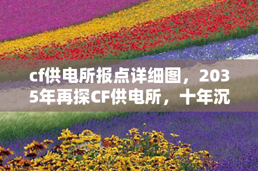 cf供电所报点详细图,2035年再探CF供电所,十年沉浮,这地图藏着怎样的震撼秘密? cf供电所报点详细图,2035年再探CF供电所,十年沉浮,这地图藏着怎样的震撼秘密?