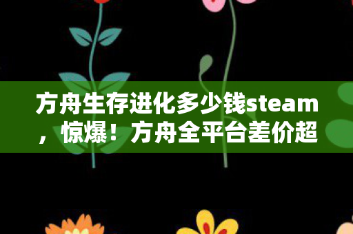 方舟生存进化多少钱steam,惊爆!方舟全平台差价超300%?你的钱到底花在了哪? 方舟生存进化多少钱steam,惊爆!方舟全平台差价超300%?你的钱到底花在了哪?