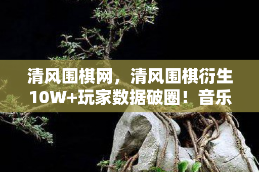 清风围棋网,清风围棋衍生10W+玩家数据破圈!音乐综艺×时尚秀场竟被它玩明白了 清风围棋网,清风围棋衍生10W+玩家数据破圈!音乐综艺×时尚秀场竟被它玩明白了