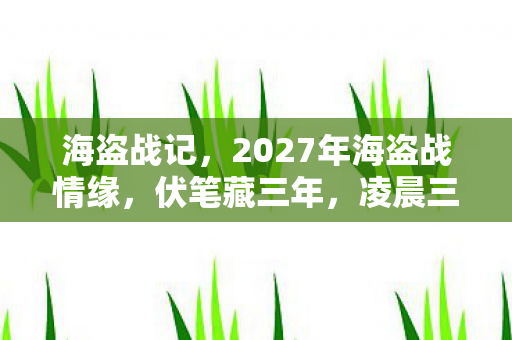 海盗战记,2027年海盗战情缘,伏笔藏三年,凌晨三点聊天记录让我鼻子一酸 海盗战记,2027年海盗战情缘,伏笔藏三年,凌晨三点聊天记录让我鼻子一酸