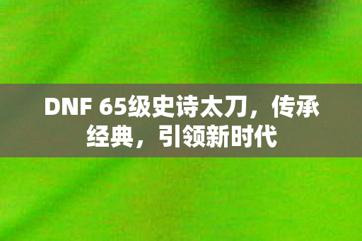 DNF 65级史诗太刀，传承经典，引领新时代