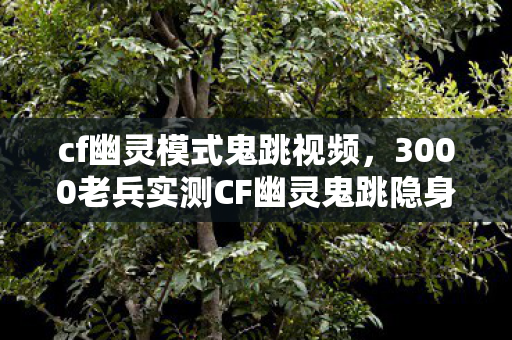 cf幽灵模式鬼跳视频，3000老兵实测CF幽灵鬼跳隐身BUG竟是心理战？退坑大佬集体破防现场绷不住了！