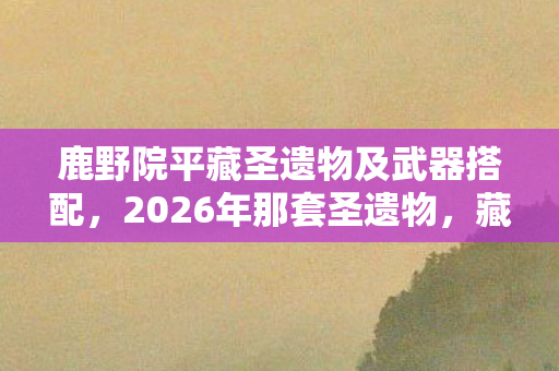 鹿野院平藏圣遗物及武器搭配，2026年那套圣遗物，藏着未拆封的伏笔，如今想起鼻子一酸