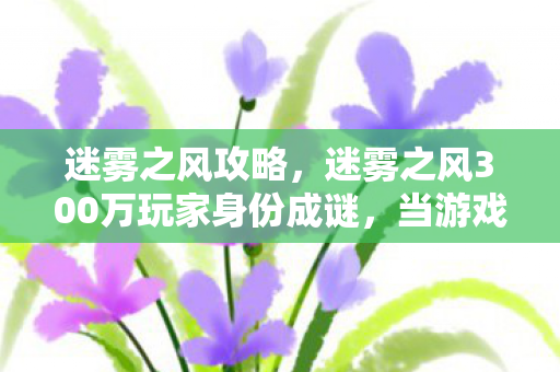 迷雾之风攻略,迷雾之风300万玩家身份成谜,当游戏成为最后的避难所 迷雾之风攻略,迷雾之风300万玩家身份成谜,当游戏成为最后的避难所