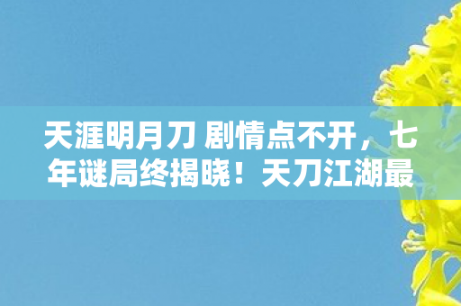天涯明月刀 剧情点不开,七年谜局终揭晓!天刀江湖最后一幕泪目谢幕 天涯明月刀 剧情点不开,七年谜局终揭晓!天刀江湖最后一幕泪目谢幕
