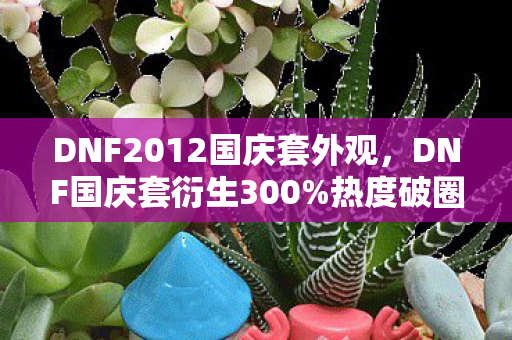 DNF2012国庆套外观,DNF国庆套衍生300%热度破圈!从游戏皮肤到音乐综艺的奇幻漂流 DNF2012国庆套外观,DNF国庆套衍生300%热度破圈!从游戏皮肤到音乐综艺的奇幻漂流