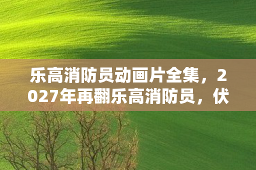 乐高消防员动画片全集，2027年再翻乐高消防员，伏笔揭开旧情，鼻子一酸泪难收