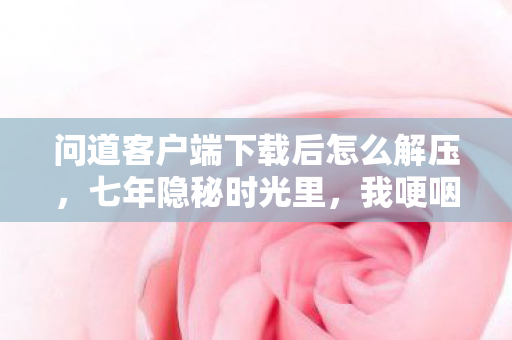 问道客户端下载后怎么解压，七年隐秘时光里，我哽咽着下载完那180分钟的问道客户端