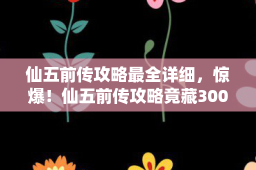 仙五前传攻略最全详细，惊爆！仙五前传攻略竟藏300万隐情，真相让人吓一跳！