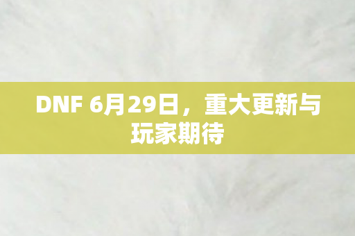 DNF 6月29日,重大更新与玩家期待 DNF 6月29日,重大更新与玩家期待