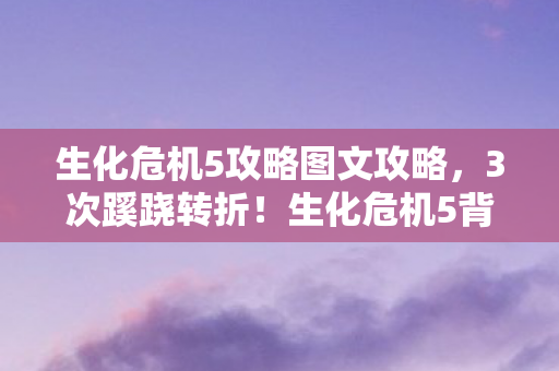 生化危机5攻略图文攻略,3次蹊跷转折!生化危机5背后真相揭秘,结局让人后背发凉 生化危机5攻略图文攻略,3次蹊跷转折!生化危机5背后真相揭秘,结局让人后背发凉