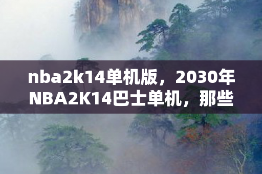 nba2k14单机版,2030年NBA2K14巴士单机,那些年谁说的别走,如今只剩鼻子一酸的回忆 nba2k14单机版,2030年NBA2K14巴士单机,那些年谁说的别走,如今只剩鼻子一酸的回忆