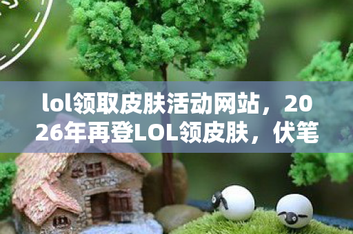 lol领取皮肤活动网站，2026年再登LOL领皮肤，伏笔藏旧忆，鼻子一酸泪满襟